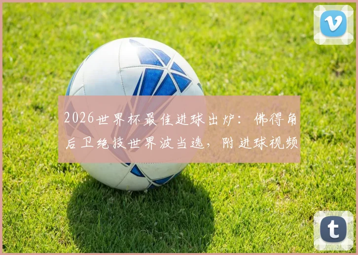2026世界杯最佳进球出炉：佛得角后卫绝技世界波当选，附进球视频回放与评选标准深度解读