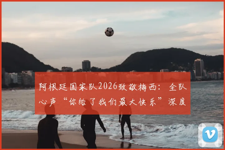 阿根廷国家队2026致敬梅西:全队心声“你给了我们最大快乐”深度解析与未来展望