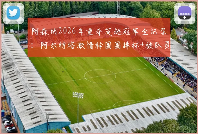 阿森纳2026年重夺英超冠军全记录：阿尔特塔激情转圈圈捧杯+被队员高抛庆祝，现场高清视频及夺冠历程回顾