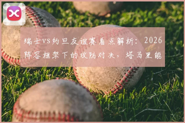 瑞士vs约旦友谊赛看点解析：2026阵容框架下的攻防对决，塔马里能否突破瑞士均衡体系？