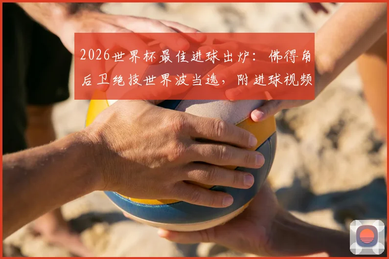 2026世界杯最佳进球出炉：佛得角后卫绝技世界波当选，附进球视频回放与评选标准深度解读