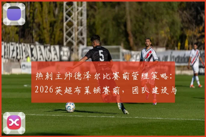 热刺主帅德泽尔比赛前管理策略：2026英超布莱顿赛前，团队建设与高档餐厅用餐细节分析