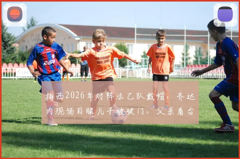 梅西2026年对阵法乙队戴帽,齐达内现场目睹儿子被破门,父亲看台神情复杂引热议