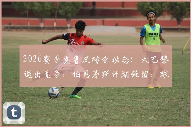 2026赛季克鲁皮转会动态：大巴黎退出竞争，伯恩茅斯计划强留，球员未来去向深度剖析